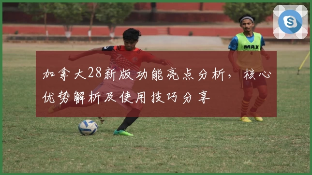 加拿大28新版功能亮点分析，核心优势解析及使用技巧分享