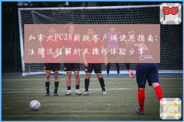 加拿大PC28新版客户端使用指南:注册流程解析及操作体验分享